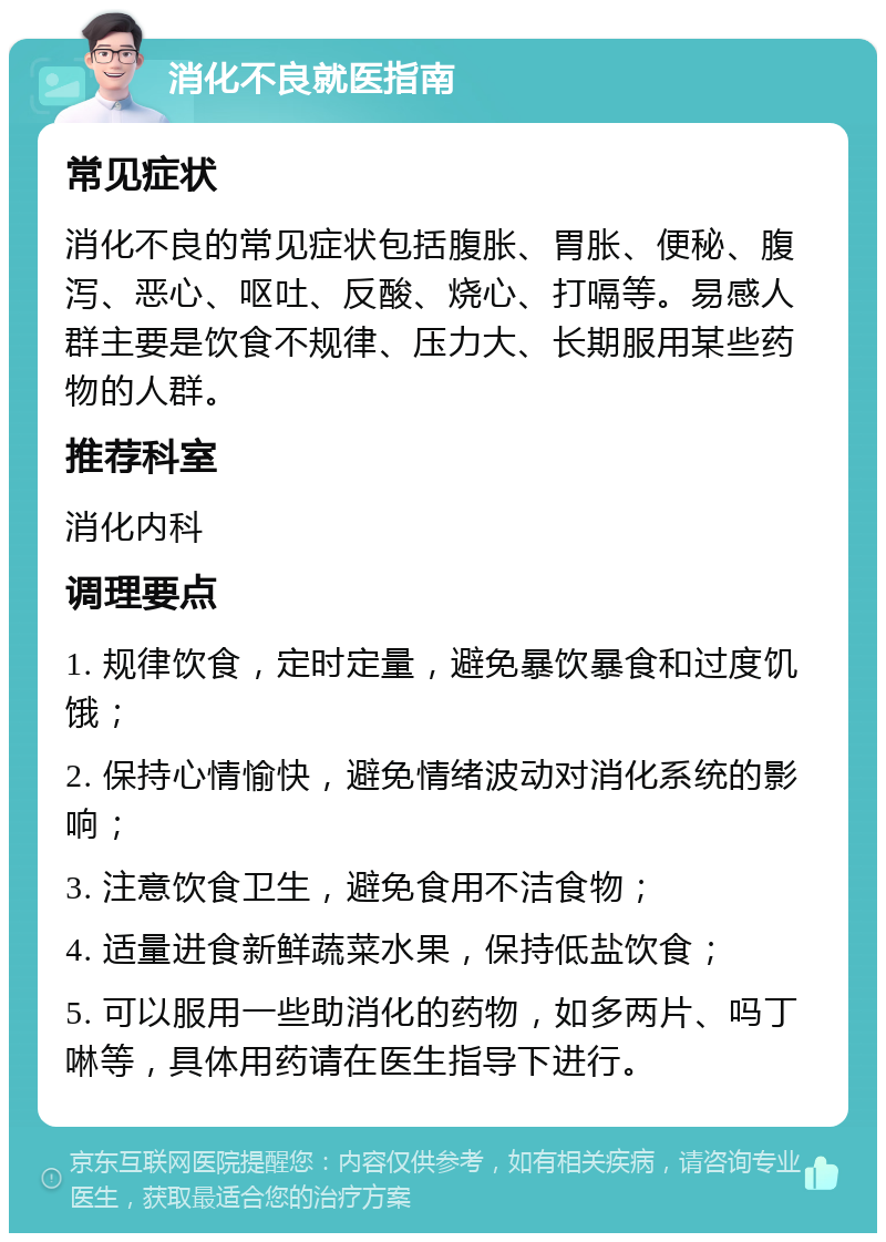 消化不良就医指南 常见症状 消化不良的常见症状包括腹胀、胃胀、便秘、腹泻、恶心、呕吐、反酸、烧心、打嗝等。易感人群主要是饮食不规律、压力大、长期服用某些药物的人群。 推荐科室 消化内科 调理要点 1. 规律饮食，定时定量，避免暴饮暴食和过度饥饿； 2. 保持心情愉快，避免情绪波动对消化系统的影响； 3. 注意饮食卫生，避免食用不洁食物； 4. 适量进食新鲜蔬菜水果，保持低盐饮食； 5. 可以服用一些助消化的药物，如多两片、吗丁啉等，具体用药请在医生指导下进行。