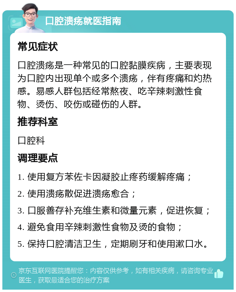 口腔溃疡就医指南 常见症状 口腔溃疡是一种常见的口腔黏膜疾病，主要表现为口腔内出现单个或多个溃疡，伴有疼痛和灼热感。易感人群包括经常熬夜、吃辛辣刺激性食物、烫伤、咬伤或碰伤的人群。 推荐科室 口腔科 调理要点 1. 使用复方苯佐卡因凝胶止疼药缓解疼痛； 2. 使用溃疡散促进溃疡愈合； 3. 口服善存补充维生素和微量元素，促进恢复； 4. 避免食用辛辣刺激性食物及烫的食物； 5. 保持口腔清洁卫生，定期刷牙和使用漱口水。