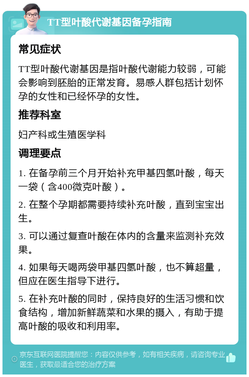 TT型叶酸代谢基因备孕指南 常见症状 TT型叶酸代谢基因是指叶酸代谢能力较弱，可能会影响到胚胎的正常发育。易感人群包括计划怀孕的女性和已经怀孕的女性。 推荐科室 妇产科或生殖医学科 调理要点 1. 在备孕前三个月开始补充甲基四氢叶酸，每天一袋（含400微克叶酸）。 2. 在整个孕期都需要持续补充叶酸，直到宝宝出生。 3. 可以通过复查叶酸在体内的含量来监测补充效果。 4. 如果每天喝两袋甲基四氢叶酸，也不算超量，但应在医生指导下进行。 5. 在补充叶酸的同时，保持良好的生活习惯和饮食结构，增加新鲜蔬菜和水果的摄入，有助于提高叶酸的吸收和利用率。