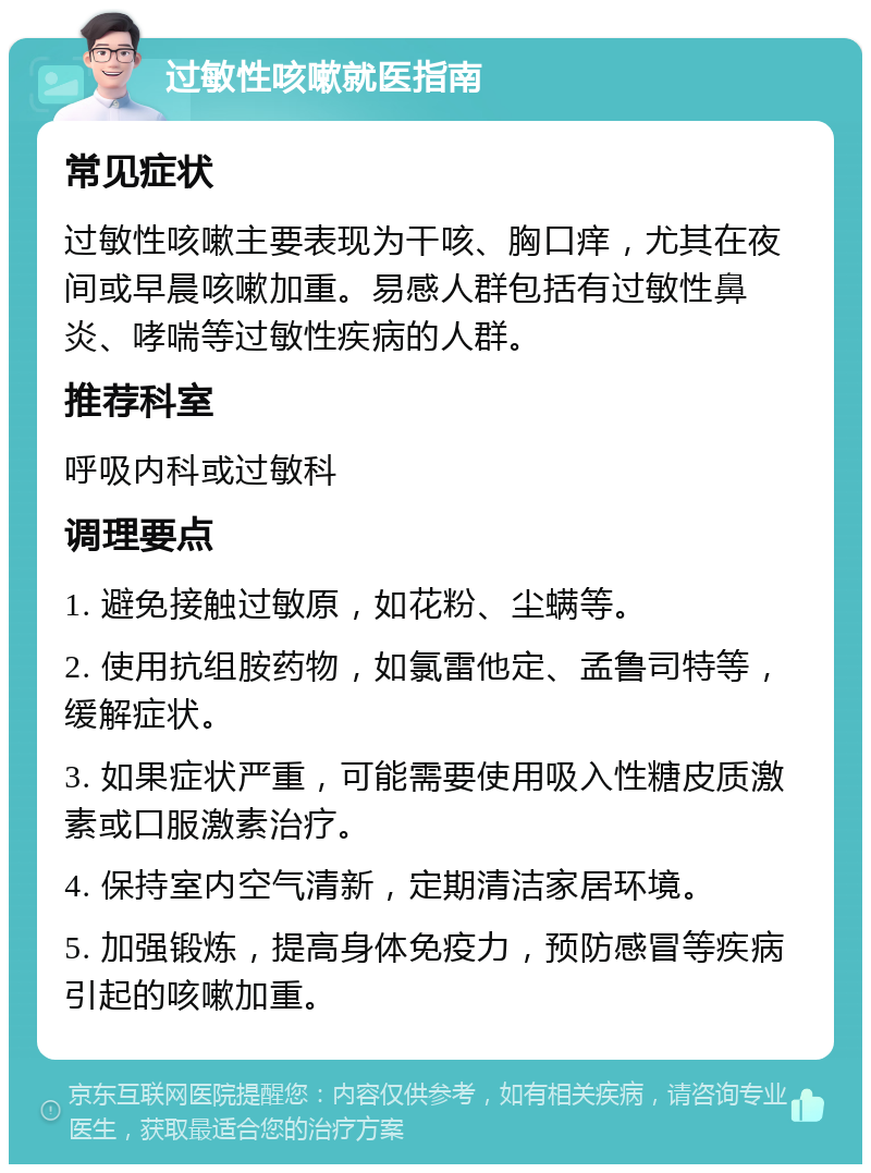 过敏性咳嗽就医指南 常见症状 过敏性咳嗽主要表现为干咳、胸口痒，尤其在夜间或早晨咳嗽加重。易感人群包括有过敏性鼻炎、哮喘等过敏性疾病的人群。 推荐科室 呼吸内科或过敏科 调理要点 1. 避免接触过敏原，如花粉、尘螨等。 2. 使用抗组胺药物，如氯雷他定、孟鲁司特等，缓解症状。 3. 如果症状严重，可能需要使用吸入性糖皮质激素或口服激素治疗。 4. 保持室内空气清新，定期清洁家居环境。 5. 加强锻炼，提高身体免疫力，预防感冒等疾病引起的咳嗽加重。