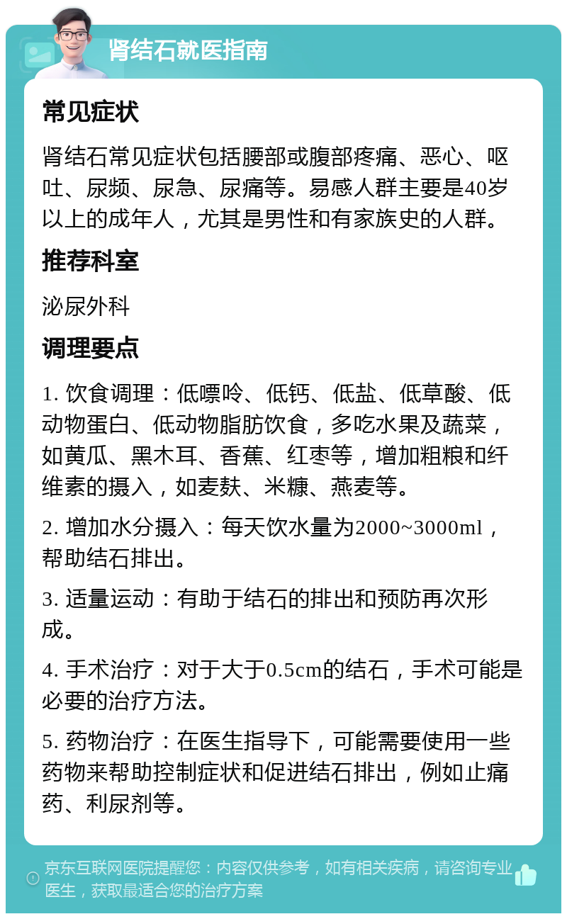 肾结石就医指南 常见症状 肾结石常见症状包括腰部或腹部疼痛、恶心、呕吐、尿频、尿急、尿痛等。易感人群主要是40岁以上的成年人，尤其是男性和有家族史的人群。 推荐科室 泌尿外科 调理要点 1. 饮食调理：低嘌呤、低钙、低盐、低草酸、低动物蛋白、低动物脂肪饮食，多吃水果及蔬菜，如黄瓜、黑木耳、香蕉、红枣等，增加粗粮和纤维素的摄入，如麦麸、米糠、燕麦等。 2. 增加水分摄入：每天饮水量为2000~3000ml，帮助结石排出。 3. 适量运动：有助于结石的排出和预防再次形成。 4. 手术治疗：对于大于0.5cm的结石，手术可能是必要的治疗方法。 5. 药物治疗：在医生指导下，可能需要使用一些药物来帮助控制症状和促进结石排出，例如止痛药、利尿剂等。