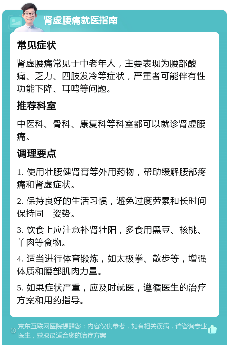 肾虚腰痛就医指南 常见症状 肾虚腰痛常见于中老年人，主要表现为腰部酸痛、乏力、四肢发冷等症状，严重者可能伴有性功能下降、耳鸣等问题。 推荐科室 中医科、骨科、康复科等科室都可以就诊肾虚腰痛。 调理要点 1. 使用壮腰健肾膏等外用药物，帮助缓解腰部疼痛和肾虚症状。 2. 保持良好的生活习惯，避免过度劳累和长时间保持同一姿势。 3. 饮食上应注意补肾壮阳，多食用黑豆、核桃、羊肉等食物。 4. 适当进行体育锻炼，如太极拳、散步等，增强体质和腰部肌肉力量。 5. 如果症状严重，应及时就医，遵循医生的治疗方案和用药指导。