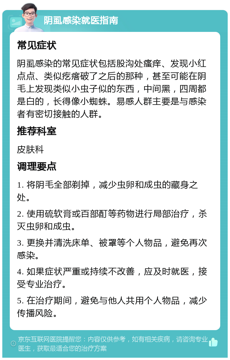 阴虱感染就医指南 常见症状 阴虱感染的常见症状包括股沟处瘙痒、发现小红点点、类似疙瘩破了之后的那种，甚至可能在阴毛上发现类似小虫子似的东西，中间黑，四周都是白的，长得像小蜘蛛。易感人群主要是与感染者有密切接触的人群。 推荐科室 皮肤科 调理要点 1. 将阴毛全部剃掉，减少虫卵和成虫的藏身之处。 2. 使用硫软膏或百部酊等药物进行局部治疗，杀灭虫卵和成虫。 3. 更换并清洗床单、被罩等个人物品，避免再次感染。 4. 如果症状严重或持续不改善，应及时就医，接受专业治疗。 5. 在治疗期间，避免与他人共用个人物品，减少传播风险。