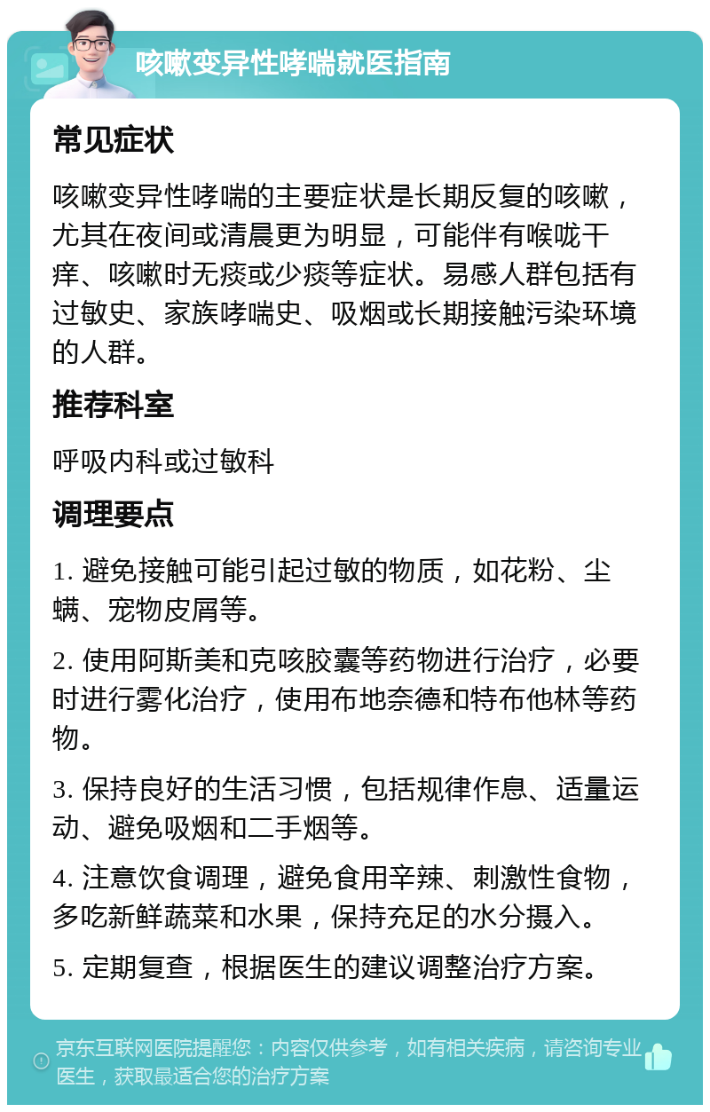 咳嗽变异性哮喘就医指南 常见症状 咳嗽变异性哮喘的主要症状是长期反复的咳嗽，尤其在夜间或清晨更为明显，可能伴有喉咙干痒、咳嗽时无痰或少痰等症状。易感人群包括有过敏史、家族哮喘史、吸烟或长期接触污染环境的人群。 推荐科室 呼吸内科或过敏科 调理要点 1. 避免接触可能引起过敏的物质，如花粉、尘螨、宠物皮屑等。 2. 使用阿斯美和克咳胶囊等药物进行治疗，必要时进行雾化治疗，使用布地奈德和特布他林等药物。 3. 保持良好的生活习惯，包括规律作息、适量运动、避免吸烟和二手烟等。 4. 注意饮食调理，避免食用辛辣、刺激性食物，多吃新鲜蔬菜和水果，保持充足的水分摄入。 5. 定期复查，根据医生的建议调整治疗方案。