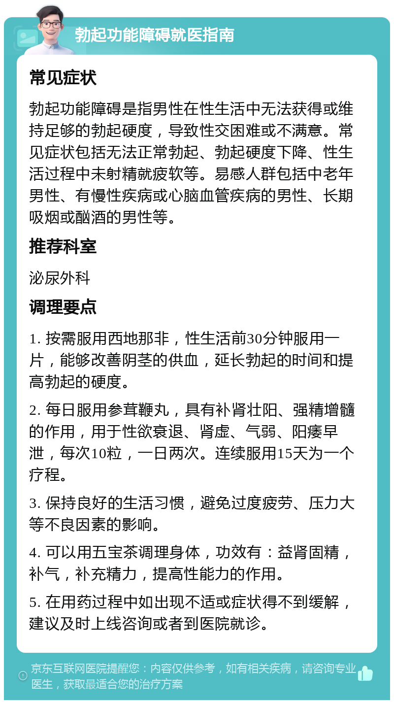 勃起功能障碍就医指南 常见症状 勃起功能障碍是指男性在性生活中无法获得或维持足够的勃起硬度，导致性交困难或不满意。常见症状包括无法正常勃起、勃起硬度下降、性生活过程中未射精就疲软等。易感人群包括中老年男性、有慢性疾病或心脑血管疾病的男性、长期吸烟或酗酒的男性等。 推荐科室 泌尿外科 调理要点 1. 按需服用西地那非，性生活前30分钟服用一片，能够改善阴茎的供血，延长勃起的时间和提高勃起的硬度。 2. 每日服用参茸鞭丸，具有补肾壮阳、强精增髓的作用，用于性欲衰退、肾虚、气弱、阳痿早泄，每次10粒，一日两次。连续服用15天为一个疗程。 3. 保持良好的生活习惯，避免过度疲劳、压力大等不良因素的影响。 4. 可以用五宝茶调理身体，功效有：益肾固精，补气，补充精力，提高性能力的作用。 5. 在用药过程中如出现不适或症状得不到缓解，建议及时上线咨询或者到医院就诊。