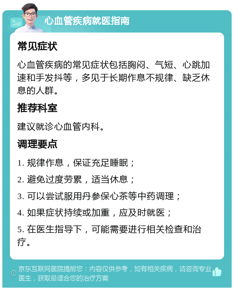 心血管疾病就医指南 常见症状 心血管疾病的常见症状包括胸闷、气短、心跳加速和手发抖等，多见于长期作息不规律、缺乏休息的人群。 推荐科室 建议就诊心血管内科。 调理要点 1. 规律作息，保证充足睡眠； 2. 避免过度劳累，适当休息； 3. 可以尝试服用丹参保心茶等中药调理； 4. 如果症状持续或加重，应及时就医； 5. 在医生指导下，可能需要进行相关检查和治疗。