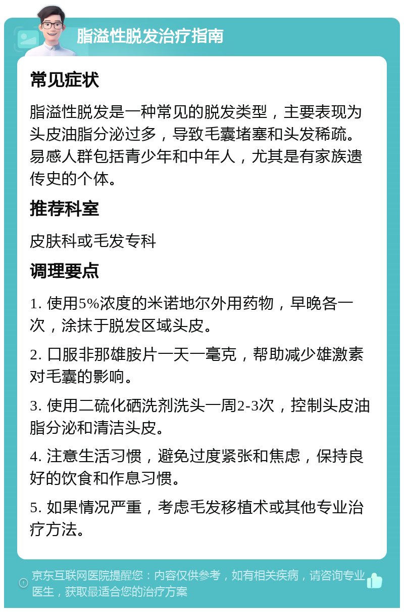 脂溢性脱发治疗指南 常见症状 脂溢性脱发是一种常见的脱发类型，主要表现为头皮油脂分泌过多，导致毛囊堵塞和头发稀疏。易感人群包括青少年和中年人，尤其是有家族遗传史的个体。 推荐科室 皮肤科或毛发专科 调理要点 1. 使用5%浓度的米诺地尔外用药物，早晚各一次，涂抹于脱发区域头皮。 2. 口服非那雄胺片一天一毫克，帮助减少雄激素对毛囊的影响。 3. 使用二硫化硒洗剂洗头一周2-3次，控制头皮油脂分泌和清洁头皮。 4. 注意生活习惯，避免过度紧张和焦虑，保持良好的饮食和作息习惯。 5. 如果情况严重，考虑毛发移植术或其他专业治疗方法。