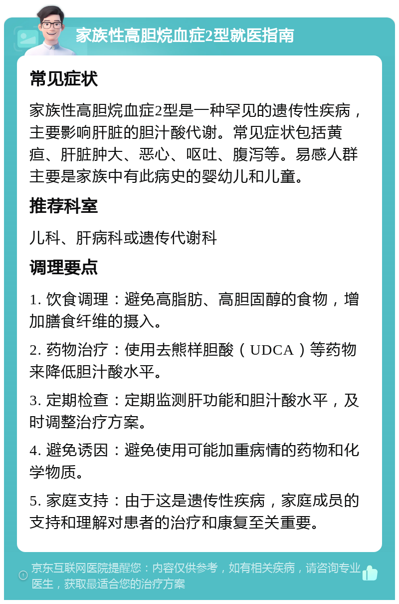 家族性高胆烷血症2型就医指南 常见症状 家族性高胆烷血症2型是一种罕见的遗传性疾病，主要影响肝脏的胆汁酸代谢。常见症状包括黄疸、肝脏肿大、恶心、呕吐、腹泻等。易感人群主要是家族中有此病史的婴幼儿和儿童。 推荐科室 儿科、肝病科或遗传代谢科 调理要点 1. 饮食调理：避免高脂肪、高胆固醇的食物，增加膳食纤维的摄入。 2. 药物治疗：使用去熊样胆酸（UDCA）等药物来降低胆汁酸水平。 3. 定期检查：定期监测肝功能和胆汁酸水平，及时调整治疗方案。 4. 避免诱因：避免使用可能加重病情的药物和化学物质。 5. 家庭支持：由于这是遗传性疾病，家庭成员的支持和理解对患者的治疗和康复至关重要。