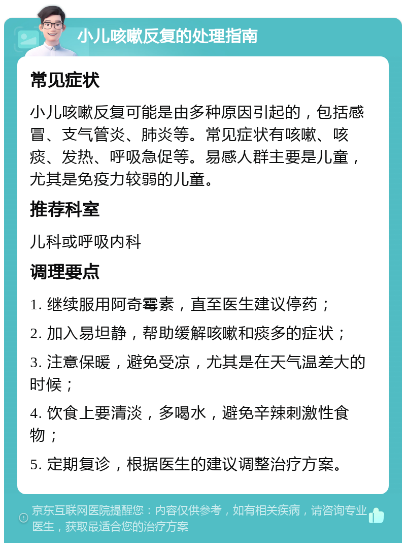 小儿咳嗽反复的处理指南 常见症状 小儿咳嗽反复可能是由多种原因引起的，包括感冒、支气管炎、肺炎等。常见症状有咳嗽、咳痰、发热、呼吸急促等。易感人群主要是儿童，尤其是免疫力较弱的儿童。 推荐科室 儿科或呼吸内科 调理要点 1. 继续服用阿奇霉素，直至医生建议停药； 2. 加入易坦静，帮助缓解咳嗽和痰多的症状； 3. 注意保暖，避免受凉，尤其是在天气温差大的时候； 4. 饮食上要清淡，多喝水，避免辛辣刺激性食物； 5. 定期复诊，根据医生的建议调整治疗方案。