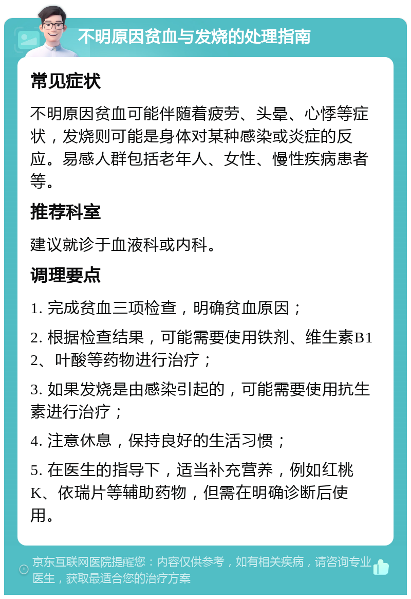 不明原因贫血与发烧的处理指南 常见症状 不明原因贫血可能伴随着疲劳、头晕、心悸等症状，发烧则可能是身体对某种感染或炎症的反应。易感人群包括老年人、女性、慢性疾病患者等。 推荐科室 建议就诊于血液科或内科。 调理要点 1. 完成贫血三项检查，明确贫血原因； 2. 根据检查结果，可能需要使用铁剂、维生素B12、叶酸等药物进行治疗； 3. 如果发烧是由感染引起的，可能需要使用抗生素进行治疗； 4. 注意休息，保持良好的生活习惯； 5. 在医生的指导下，适当补充营养，例如红桃K、依瑞片等辅助药物，但需在明确诊断后使用。