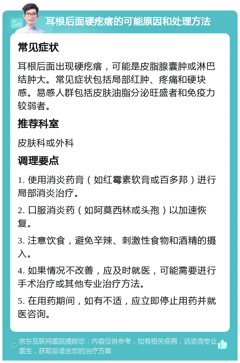 耳根后面硬疙瘩的可能原因和处理方法 常见症状 耳根后面出现硬疙瘩，可能是皮脂腺囊肿或淋巴结肿大。常见症状包括局部红肿、疼痛和硬块感。易感人群包括皮肤油脂分泌旺盛者和免疫力较弱者。 推荐科室 皮肤科或外科 调理要点 1. 使用消炎药膏（如红霉素软膏或百多邦）进行局部消炎治疗。 2. 口服消炎药（如阿莫西林或头孢）以加速恢复。 3. 注意饮食，避免辛辣、刺激性食物和酒精的摄入。 4. 如果情况不改善，应及时就医，可能需要进行手术治疗或其他专业治疗方法。 5. 在用药期间，如有不适，应立即停止用药并就医咨询。