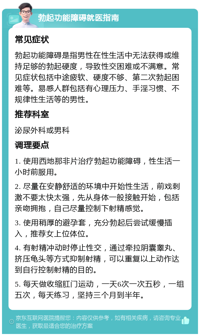 勃起功能障碍就医指南 常见症状 勃起功能障碍是指男性在性生活中无法获得或维持足够的勃起硬度，导致性交困难或不满意。常见症状包括中途疲软、硬度不够、第二次勃起困难等。易感人群包括有心理压力、手淫习惯、不规律性生活等的男性。 推荐科室 泌尿外科或男科 调理要点 1. 使用西地那非片治疗勃起功能障碍，性生活一小时前服用。 2. 尽量在安静舒适的环境中开始性生活，前戏刺激不要太快太强，先从身体一般接触开始，包括亲吻拥抱，自己尽量控制下射精感觉。 3. 使用稍厚的避孕套，充分勃起后尝试缓慢插入，推荐女上位体位。 4. 有射精冲动时停止性交，通过牵拉阴囊睾丸、挤压龟头等方式抑制射精，可以重复以上动作达到自行控制射精的目的。 5. 每天做收缩肛门运动，一天6次一次五秒，一组五次，每天练习，坚持三个月到半年。