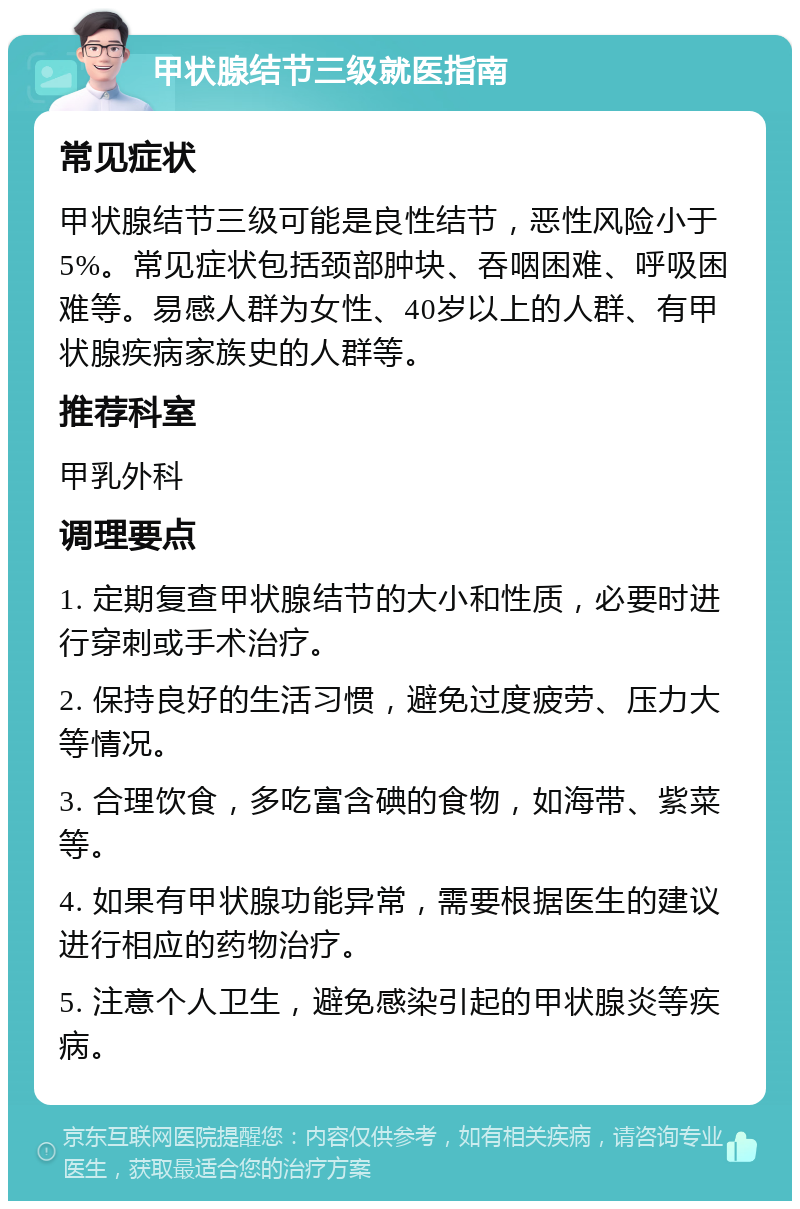 甲状腺结节三级就医指南 常见症状 甲状腺结节三级可能是良性结节，恶性风险小于5%。常见症状包括颈部肿块、吞咽困难、呼吸困难等。易感人群为女性、40岁以上的人群、有甲状腺疾病家族史的人群等。 推荐科室 甲乳外科 调理要点 1. 定期复查甲状腺结节的大小和性质，必要时进行穿刺或手术治疗。 2. 保持良好的生活习惯，避免过度疲劳、压力大等情况。 3. 合理饮食，多吃富含碘的食物，如海带、紫菜等。 4. 如果有甲状腺功能异常，需要根据医生的建议进行相应的药物治疗。 5. 注意个人卫生，避免感染引起的甲状腺炎等疾病。