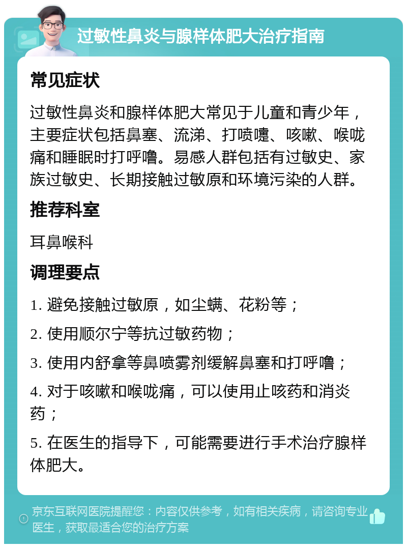 过敏性鼻炎与腺样体肥大治疗指南 常见症状 过敏性鼻炎和腺样体肥大常见于儿童和青少年，主要症状包括鼻塞、流涕、打喷嚏、咳嗽、喉咙痛和睡眠时打呼噜。易感人群包括有过敏史、家族过敏史、长期接触过敏原和环境污染的人群。 推荐科室 耳鼻喉科 调理要点 1. 避免接触过敏原，如尘螨、花粉等； 2. 使用顺尔宁等抗过敏药物； 3. 使用内舒拿等鼻喷雾剂缓解鼻塞和打呼噜； 4. 对于咳嗽和喉咙痛，可以使用止咳药和消炎药； 5. 在医生的指导下，可能需要进行手术治疗腺样体肥大。