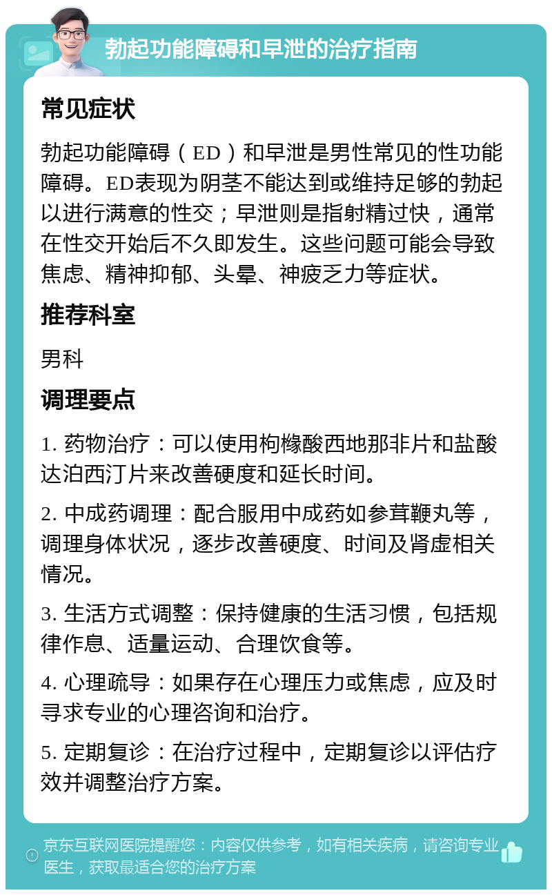 勃起功能障碍和早泄的治疗指南 常见症状 勃起功能障碍（ED）和早泄是男性常见的性功能障碍。ED表现为阴茎不能达到或维持足够的勃起以进行满意的性交；早泄则是指射精过快，通常在性交开始后不久即发生。这些问题可能会导致焦虑、精神抑郁、头晕、神疲乏力等症状。 推荐科室 男科 调理要点 1. 药物治疗：可以使用枸橼酸西地那非片和盐酸达泊西汀片来改善硬度和延长时间。 2. 中成药调理：配合服用中成药如参茸鞭丸等，调理身体状况，逐步改善硬度、时间及肾虚相关情况。 3. 生活方式调整：保持健康的生活习惯，包括规律作息、适量运动、合理饮食等。 4. 心理疏导：如果存在心理压力或焦虑，应及时寻求专业的心理咨询和治疗。 5. 定期复诊：在治疗过程中，定期复诊以评估疗效并调整治疗方案。