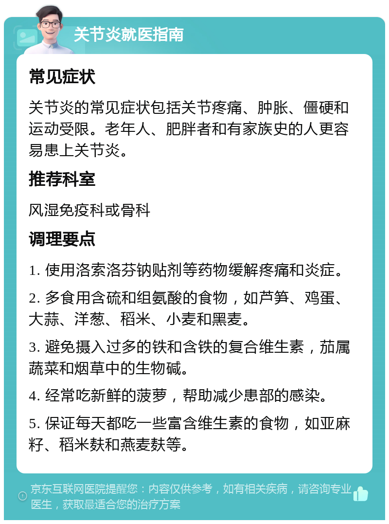 关节炎就医指南 常见症状 关节炎的常见症状包括关节疼痛、肿胀、僵硬和运动受限。老年人、肥胖者和有家族史的人更容易患上关节炎。 推荐科室 风湿免疫科或骨科 调理要点 1. 使用洛索洛芬钠贴剂等药物缓解疼痛和炎症。 2. 多食用含硫和组氨酸的食物，如芦笋、鸡蛋、大蒜、洋葱、稻米、小麦和黑麦。 3. 避免摄入过多的铁和含铁的复合维生素，茄属蔬菜和烟草中的生物碱。 4. 经常吃新鲜的菠萝，帮助减少患部的感染。 5. 保证每天都吃一些富含维生素的食物，如亚麻籽、稻米麸和燕麦麸等。