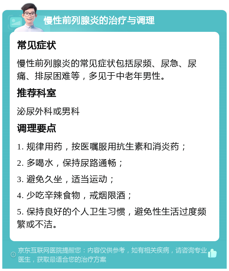 慢性前列腺炎的治疗与调理 常见症状 慢性前列腺炎的常见症状包括尿频、尿急、尿痛、排尿困难等，多见于中老年男性。 推荐科室 泌尿外科或男科 调理要点 1. 规律用药，按医嘱服用抗生素和消炎药； 2. 多喝水，保持尿路通畅； 3. 避免久坐，适当运动； 4. 少吃辛辣食物，戒烟限酒； 5. 保持良好的个人卫生习惯，避免性生活过度频繁或不洁。