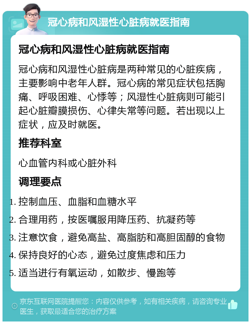 冠心病和风湿性心脏病就医指南 冠心病和风湿性心脏病就医指南 冠心病和风湿性心脏病是两种常见的心脏疾病，主要影响中老年人群。冠心病的常见症状包括胸痛、呼吸困难、心悸等；风湿性心脏病则可能引起心脏瓣膜损伤、心律失常等问题。若出现以上症状，应及时就医。 推荐科室 心血管内科或心脏外科 调理要点 控制血压、血脂和血糖水平 合理用药，按医嘱服用降压药、抗凝药等 注意饮食，避免高盐、高脂肪和高胆固醇的食物 保持良好的心态，避免过度焦虑和压力 适当进行有氧运动，如散步、慢跑等