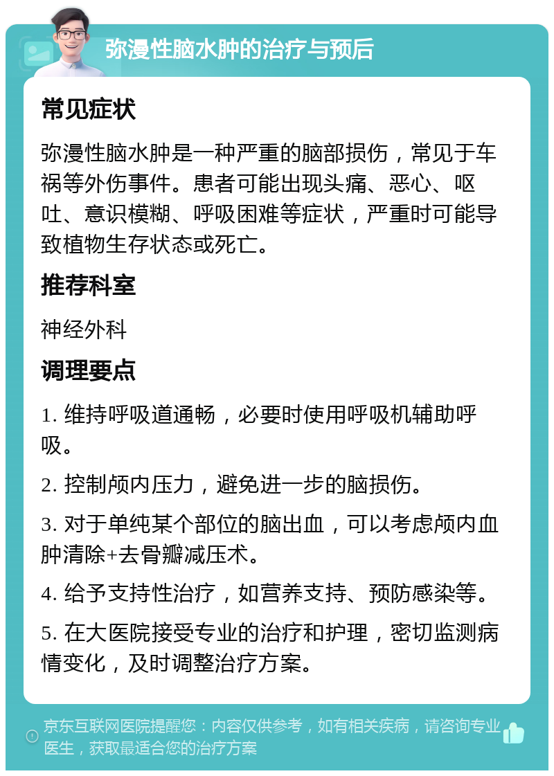 弥漫性脑水肿的治疗与预后 常见症状 弥漫性脑水肿是一种严重的脑部损伤，常见于车祸等外伤事件。患者可能出现头痛、恶心、呕吐、意识模糊、呼吸困难等症状，严重时可能导致植物生存状态或死亡。 推荐科室 神经外科 调理要点 1. 维持呼吸道通畅，必要时使用呼吸机辅助呼吸。 2. 控制颅内压力，避免进一步的脑损伤。 3. 对于单纯某个部位的脑出血，可以考虑颅内血肿清除+去骨瓣减压术。 4. 给予支持性治疗，如营养支持、预防感染等。 5. 在大医院接受专业的治疗和护理，密切监测病情变化，及时调整治疗方案。