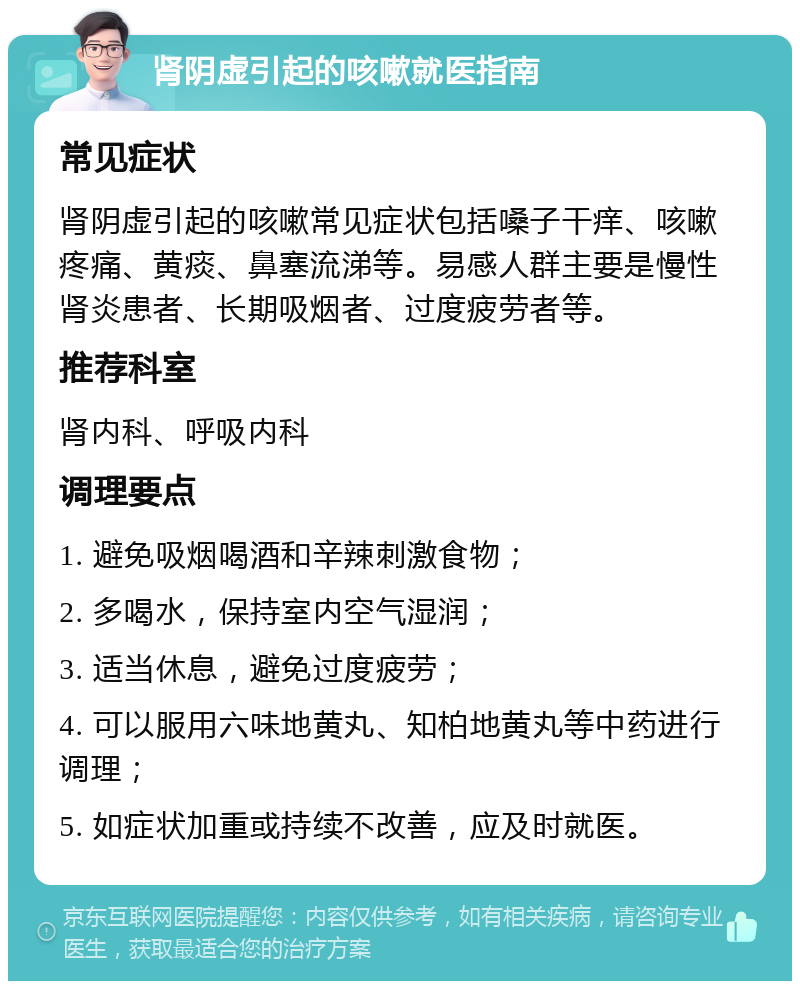 肾阴虚引起的咳嗽就医指南 常见症状 肾阴虚引起的咳嗽常见症状包括嗓子干痒、咳嗽疼痛、黄痰、鼻塞流涕等。易感人群主要是慢性肾炎患者、长期吸烟者、过度疲劳者等。 推荐科室 肾内科、呼吸内科 调理要点 1. 避免吸烟喝酒和辛辣刺激食物； 2. 多喝水，保持室内空气湿润； 3. 适当休息，避免过度疲劳； 4. 可以服用六味地黄丸、知柏地黄丸等中药进行调理； 5. 如症状加重或持续不改善，应及时就医。