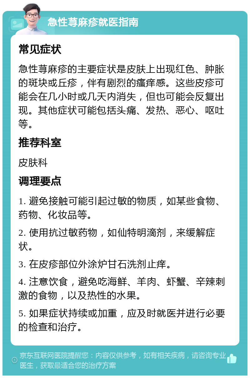 急性荨麻疹就医指南 常见症状 急性荨麻疹的主要症状是皮肤上出现红色、肿胀的斑块或丘疹，伴有剧烈的瘙痒感。这些皮疹可能会在几小时或几天内消失，但也可能会反复出现。其他症状可能包括头痛、发热、恶心、呕吐等。 推荐科室 皮肤科 调理要点 1. 避免接触可能引起过敏的物质，如某些食物、药物、化妆品等。 2. 使用抗过敏药物，如仙特明滴剂，来缓解症状。 3. 在皮疹部位外涂炉甘石洗剂止痒。 4. 注意饮食，避免吃海鲜、羊肉、虾蟹、辛辣刺激的食物，以及热性的水果。 5. 如果症状持续或加重，应及时就医并进行必要的检查和治疗。