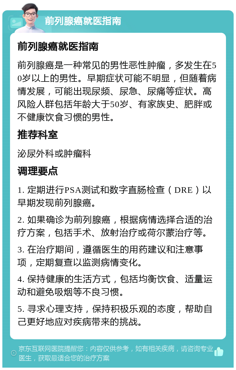 前列腺癌就医指南 前列腺癌就医指南 前列腺癌是一种常见的男性恶性肿瘤，多发生在50岁以上的男性。早期症状可能不明显，但随着病情发展，可能出现尿频、尿急、尿痛等症状。高风险人群包括年龄大于50岁、有家族史、肥胖或不健康饮食习惯的男性。 推荐科室 泌尿外科或肿瘤科 调理要点 1. 定期进行PSA测试和数字直肠检查（DRE）以早期发现前列腺癌。 2. 如果确诊为前列腺癌，根据病情选择合适的治疗方案，包括手术、放射治疗或荷尔蒙治疗等。 3. 在治疗期间，遵循医生的用药建议和注意事项，定期复查以监测病情变化。 4. 保持健康的生活方式，包括均衡饮食、适量运动和避免吸烟等不良习惯。 5. 寻求心理支持，保持积极乐观的态度，帮助自己更好地应对疾病带来的挑战。