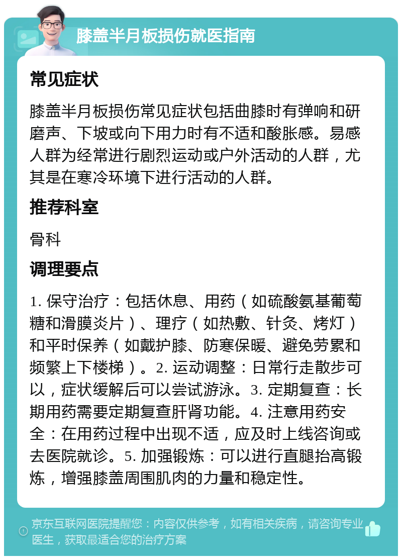 膝盖半月板损伤就医指南 常见症状 膝盖半月板损伤常见症状包括曲膝时有弹响和研磨声、下坡或向下用力时有不适和酸胀感。易感人群为经常进行剧烈运动或户外活动的人群，尤其是在寒冷环境下进行活动的人群。 推荐科室 骨科 调理要点 1. 保守治疗：包括休息、用药（如硫酸氨基葡萄糖和滑膜炎片）、理疗（如热敷、针灸、烤灯）和平时保养（如戴护膝、防寒保暖、避免劳累和频繁上下楼梯）。2. 运动调整：日常行走散步可以，症状缓解后可以尝试游泳。3. 定期复查：长期用药需要定期复查肝肾功能。4. 注意用药安全：在用药过程中出现不适，应及时上线咨询或去医院就诊。5. 加强锻炼：可以进行直腿抬高锻炼，增强膝盖周围肌肉的力量和稳定性。