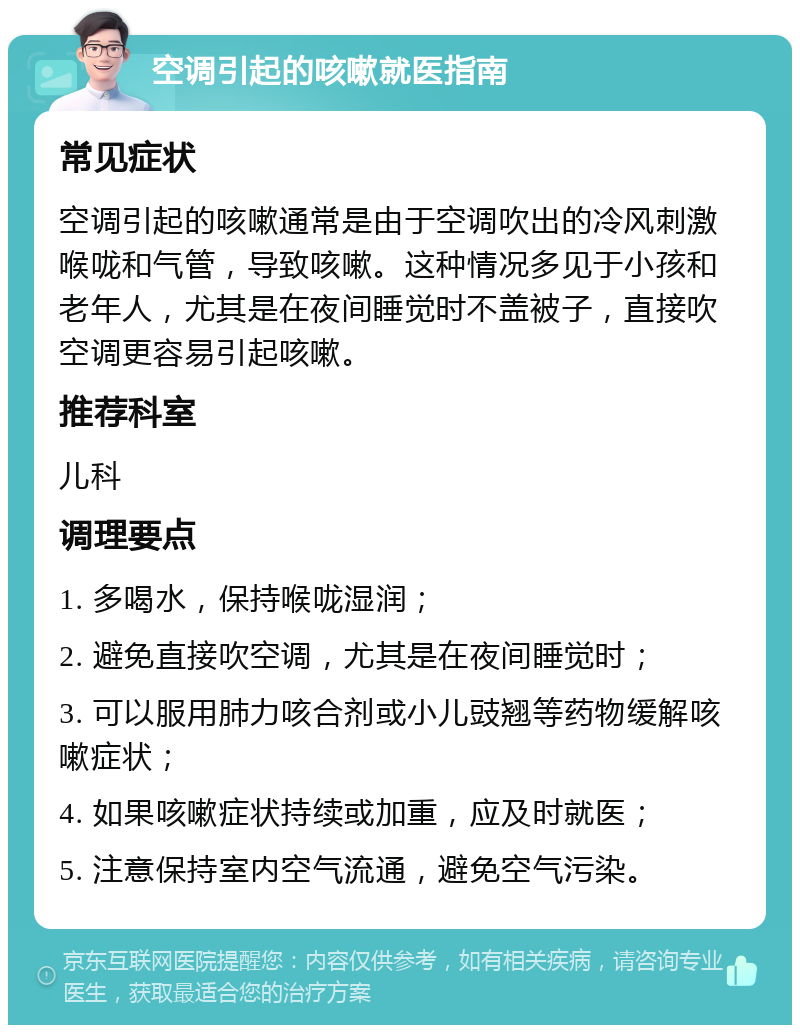 空调引起的咳嗽就医指南 常见症状 空调引起的咳嗽通常是由于空调吹出的冷风刺激喉咙和气管，导致咳嗽。这种情况多见于小孩和老年人，尤其是在夜间睡觉时不盖被子，直接吹空调更容易引起咳嗽。 推荐科室 儿科 调理要点 1. 多喝水，保持喉咙湿润； 2. 避免直接吹空调，尤其是在夜间睡觉时； 3. 可以服用肺力咳合剂或小儿豉翘等药物缓解咳嗽症状； 4. 如果咳嗽症状持续或加重，应及时就医； 5. 注意保持室内空气流通，避免空气污染。