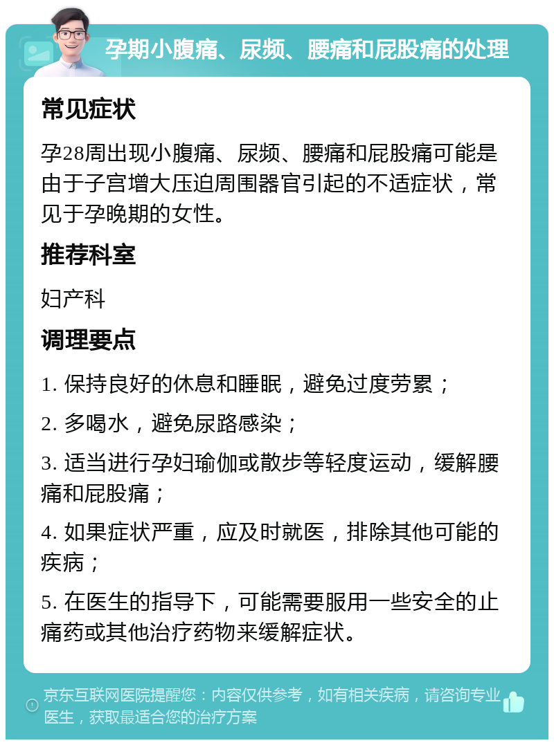 孕期小腹痛、尿频、腰痛和屁股痛的处理 常见症状 孕28周出现小腹痛、尿频、腰痛和屁股痛可能是由于子宫增大压迫周围器官引起的不适症状，常见于孕晚期的女性。 推荐科室 妇产科 调理要点 1. 保持良好的休息和睡眠，避免过度劳累； 2. 多喝水，避免尿路感染； 3. 适当进行孕妇瑜伽或散步等轻度运动，缓解腰痛和屁股痛； 4. 如果症状严重，应及时就医，排除其他可能的疾病； 5. 在医生的指导下，可能需要服用一些安全的止痛药或其他治疗药物来缓解症状。