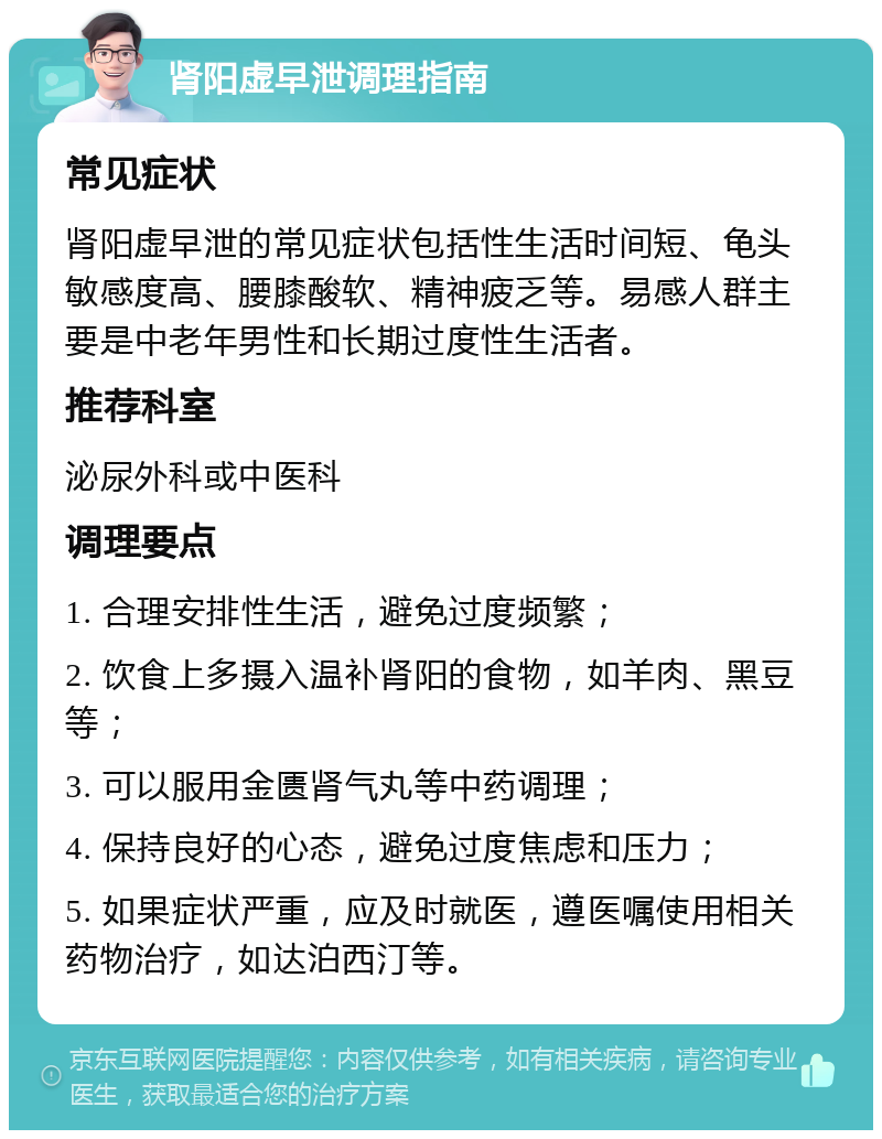 肾阳虚早泄调理指南 常见症状 肾阳虚早泄的常见症状包括性生活时间短、龟头敏感度高、腰膝酸软、精神疲乏等。易感人群主要是中老年男性和长期过度性生活者。 推荐科室 泌尿外科或中医科 调理要点 1. 合理安排性生活，避免过度频繁； 2. 饮食上多摄入温补肾阳的食物，如羊肉、黑豆等； 3. 可以服用金匮肾气丸等中药调理； 4. 保持良好的心态，避免过度焦虑和压力； 5. 如果症状严重，应及时就医，遵医嘱使用相关药物治疗，如达泊西汀等。