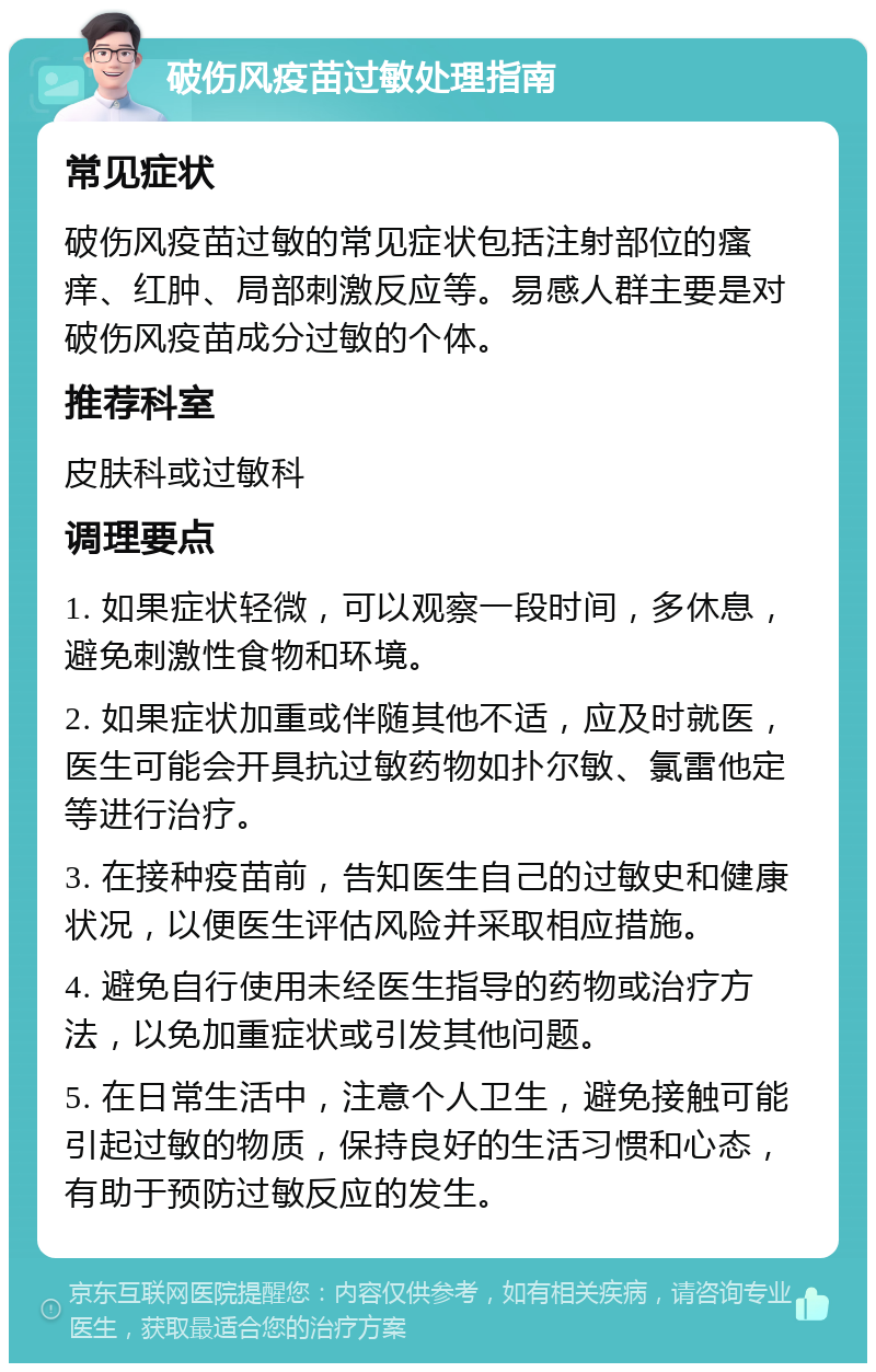 破伤风疫苗过敏处理指南 常见症状 破伤风疫苗过敏的常见症状包括注射部位的瘙痒、红肿、局部刺激反应等。易感人群主要是对破伤风疫苗成分过敏的个体。 推荐科室 皮肤科或过敏科 调理要点 1. 如果症状轻微，可以观察一段时间，多休息，避免刺激性食物和环境。 2. 如果症状加重或伴随其他不适，应及时就医，医生可能会开具抗过敏药物如扑尔敏、氯雷他定等进行治疗。 3. 在接种疫苗前，告知医生自己的过敏史和健康状况，以便医生评估风险并采取相应措施。 4. 避免自行使用未经医生指导的药物或治疗方法，以免加重症状或引发其他问题。 5. 在日常生活中，注意个人卫生，避免接触可能引起过敏的物质，保持良好的生活习惯和心态，有助于预防过敏反应的发生。