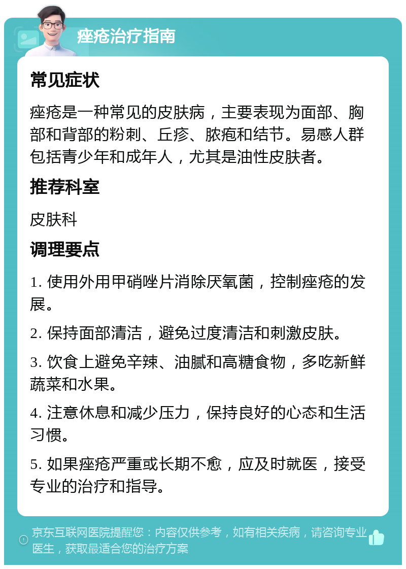 痤疮治疗指南 常见症状 痤疮是一种常见的皮肤病，主要表现为面部、胸部和背部的粉刺、丘疹、脓疱和结节。易感人群包括青少年和成年人，尤其是油性皮肤者。 推荐科室 皮肤科 调理要点 1. 使用外用甲硝唑片消除厌氧菌，控制痤疮的发展。 2. 保持面部清洁，避免过度清洁和刺激皮肤。 3. 饮食上避免辛辣、油腻和高糖食物，多吃新鲜蔬菜和水果。 4. 注意休息和减少压力，保持良好的心态和生活习惯。 5. 如果痤疮严重或长期不愈，应及时就医，接受专业的治疗和指导。