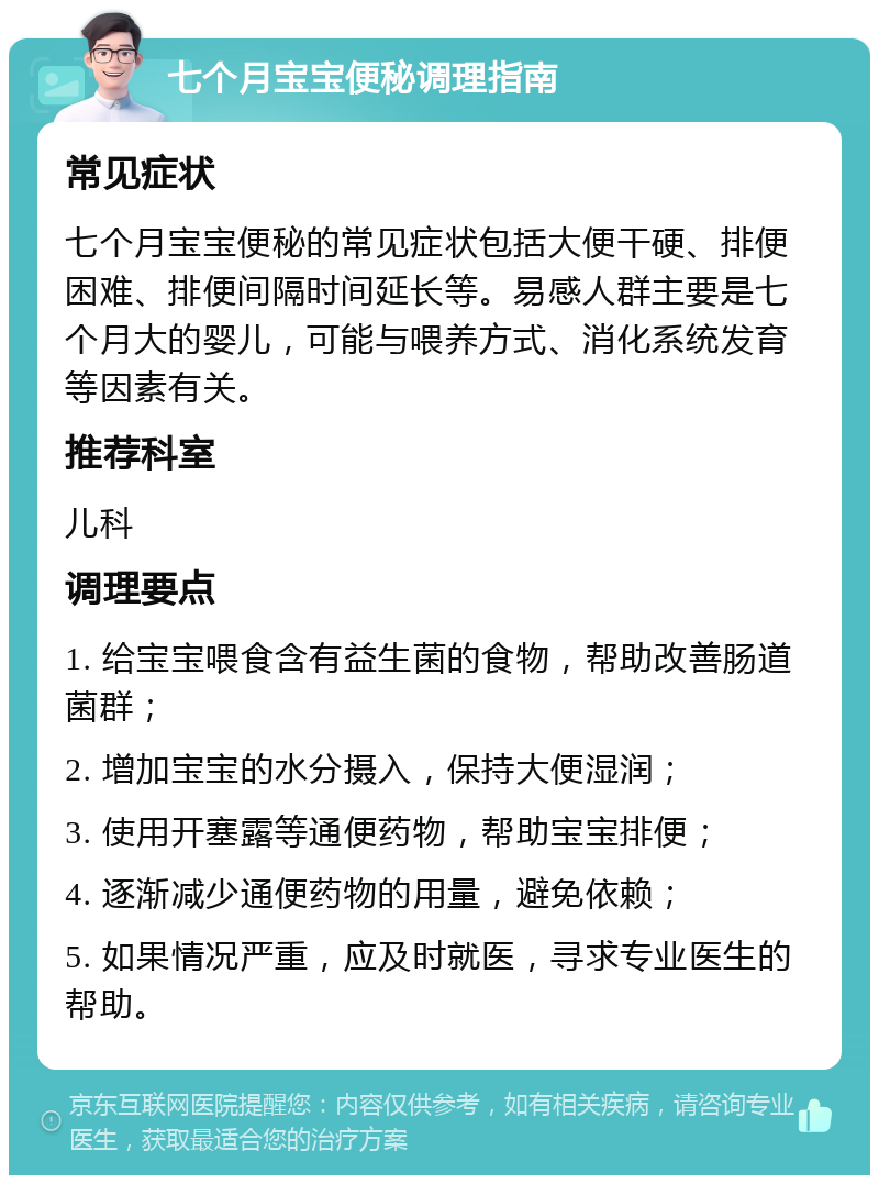 七个月宝宝便秘调理指南 常见症状 七个月宝宝便秘的常见症状包括大便干硬、排便困难、排便间隔时间延长等。易感人群主要是七个月大的婴儿，可能与喂养方式、消化系统发育等因素有关。 推荐科室 儿科 调理要点 1. 给宝宝喂食含有益生菌的食物，帮助改善肠道菌群； 2. 增加宝宝的水分摄入，保持大便湿润； 3. 使用开塞露等通便药物，帮助宝宝排便； 4. 逐渐减少通便药物的用量，避免依赖； 5. 如果情况严重，应及时就医，寻求专业医生的帮助。