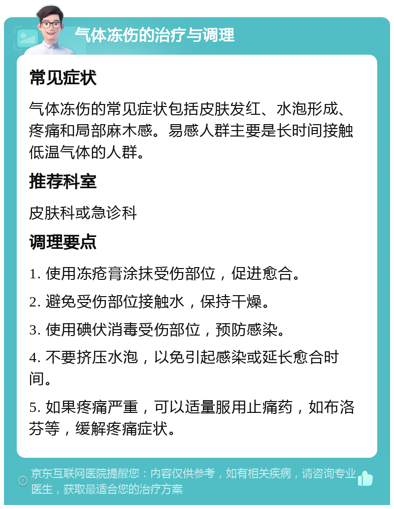 气体冻伤的治疗与调理 常见症状 气体冻伤的常见症状包括皮肤发红、水泡形成、疼痛和局部麻木感。易感人群主要是长时间接触低温气体的人群。 推荐科室 皮肤科或急诊科 调理要点 1. 使用冻疮膏涂抹受伤部位，促进愈合。 2. 避免受伤部位接触水，保持干燥。 3. 使用碘伏消毒受伤部位，预防感染。 4. 不要挤压水泡，以免引起感染或延长愈合时间。 5. 如果疼痛严重，可以适量服用止痛药，如布洛芬等，缓解疼痛症状。