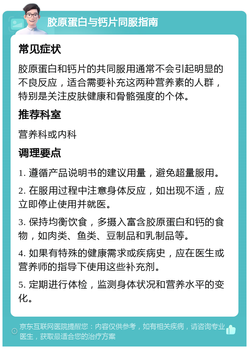 胶原蛋白与钙片同服指南 常见症状 胶原蛋白和钙片的共同服用通常不会引起明显的不良反应，适合需要补充这两种营养素的人群，特别是关注皮肤健康和骨骼强度的个体。 推荐科室 营养科或内科 调理要点 1. 遵循产品说明书的建议用量，避免超量服用。 2. 在服用过程中注意身体反应，如出现不适，应立即停止使用并就医。 3. 保持均衡饮食，多摄入富含胶原蛋白和钙的食物，如肉类、鱼类、豆制品和乳制品等。 4. 如果有特殊的健康需求或疾病史，应在医生或营养师的指导下使用这些补充剂。 5. 定期进行体检，监测身体状况和营养水平的变化。