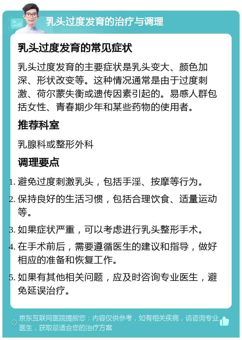 乳头过度发育的治疗与调理 乳头过度发育的常见症状 乳头过度发育的主要症状是乳头变大、颜色加深、形状改变等。这种情况通常是由于过度刺激、荷尔蒙失衡或遗传因素引起的。易感人群包括女性、青春期少年和某些药物的使用者。 推荐科室 乳腺科或整形外科 调理要点 避免过度刺激乳头，包括手淫、按摩等行为。 保持良好的生活习惯，包括合理饮食、适量运动等。 如果症状严重，可以考虑进行乳头整形手术。 在手术前后，需要遵循医生的建议和指导，做好相应的准备和恢复工作。 如果有其他相关问题，应及时咨询专业医生，避免延误治疗。