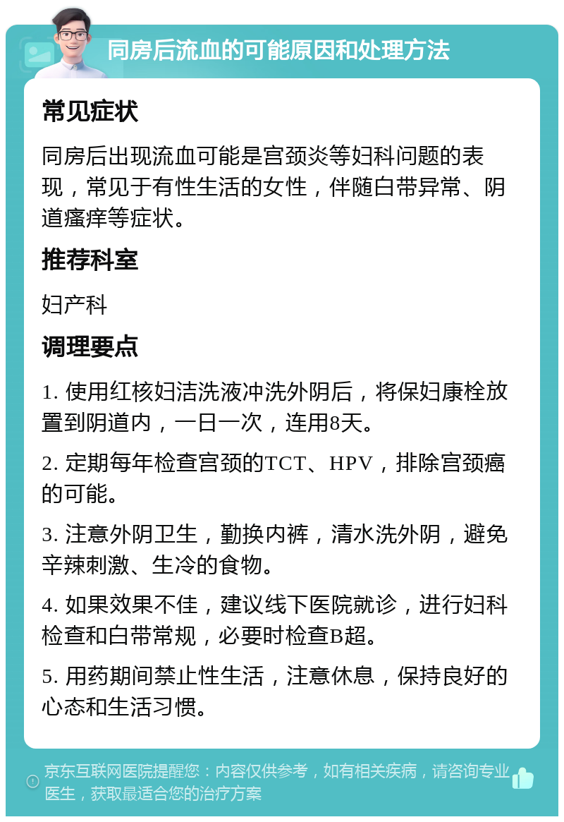 同房后流血的可能原因和处理方法 常见症状 同房后出现流血可能是宫颈炎等妇科问题的表现，常见于有性生活的女性，伴随白带异常、阴道瘙痒等症状。 推荐科室 妇产科 调理要点 1. 使用红核妇洁洗液冲洗外阴后，将保妇康栓放置到阴道内，一日一次，连用8天。 2. 定期每年检查宫颈的TCT、HPV，排除宫颈癌的可能。 3. 注意外阴卫生，勤换内裤，清水洗外阴，避免辛辣刺激、生冷的食物。 4. 如果效果不佳，建议线下医院就诊，进行妇科检查和白带常规，必要时检查B超。 5. 用药期间禁止性生活，注意休息，保持良好的心态和生活习惯。