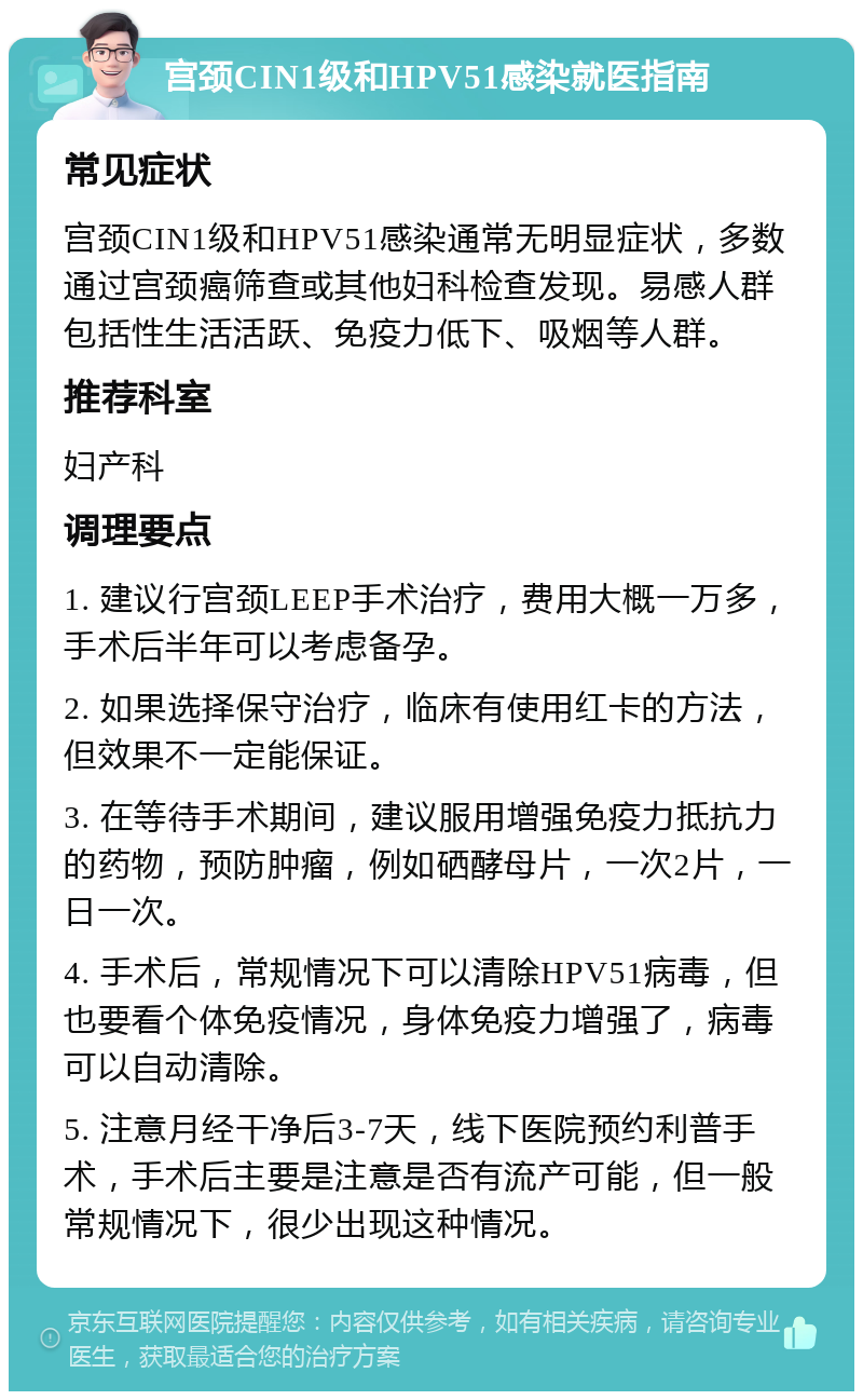 宫颈CIN1级和HPV51感染就医指南 常见症状 宫颈CIN1级和HPV51感染通常无明显症状，多数通过宫颈癌筛查或其他妇科检查发现。易感人群包括性生活活跃、免疫力低下、吸烟等人群。 推荐科室 妇产科 调理要点 1. 建议行宫颈LEEP手术治疗，费用大概一万多，手术后半年可以考虑备孕。 2. 如果选择保守治疗，临床有使用红卡的方法，但效果不一定能保证。 3. 在等待手术期间，建议服用增强免疫力抵抗力的药物，预防肿瘤，例如硒酵母片，一次2片，一日一次。 4. 手术后，常规情况下可以清除HPV51病毒，但也要看个体免疫情况，身体免疫力增强了，病毒可以自动清除。 5. 注意月经干净后3-7天，线下医院预约利普手术，手术后主要是注意是否有流产可能，但一般常规情况下，很少出现这种情况。