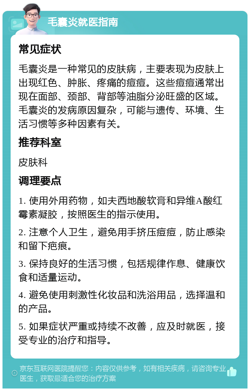 毛囊炎就医指南 常见症状 毛囊炎是一种常见的皮肤病，主要表现为皮肤上出现红色、肿胀、疼痛的痘痘。这些痘痘通常出现在面部、颈部、背部等油脂分泌旺盛的区域。毛囊炎的发病原因复杂，可能与遗传、环境、生活习惯等多种因素有关。 推荐科室 皮肤科 调理要点 1. 使用外用药物，如夫西地酸软膏和异维A酸红霉素凝胶，按照医生的指示使用。 2. 注意个人卫生，避免用手挤压痘痘，防止感染和留下疤痕。 3. 保持良好的生活习惯，包括规律作息、健康饮食和适量运动。 4. 避免使用刺激性化妆品和洗浴用品，选择温和的产品。 5. 如果症状严重或持续不改善，应及时就医，接受专业的治疗和指导。