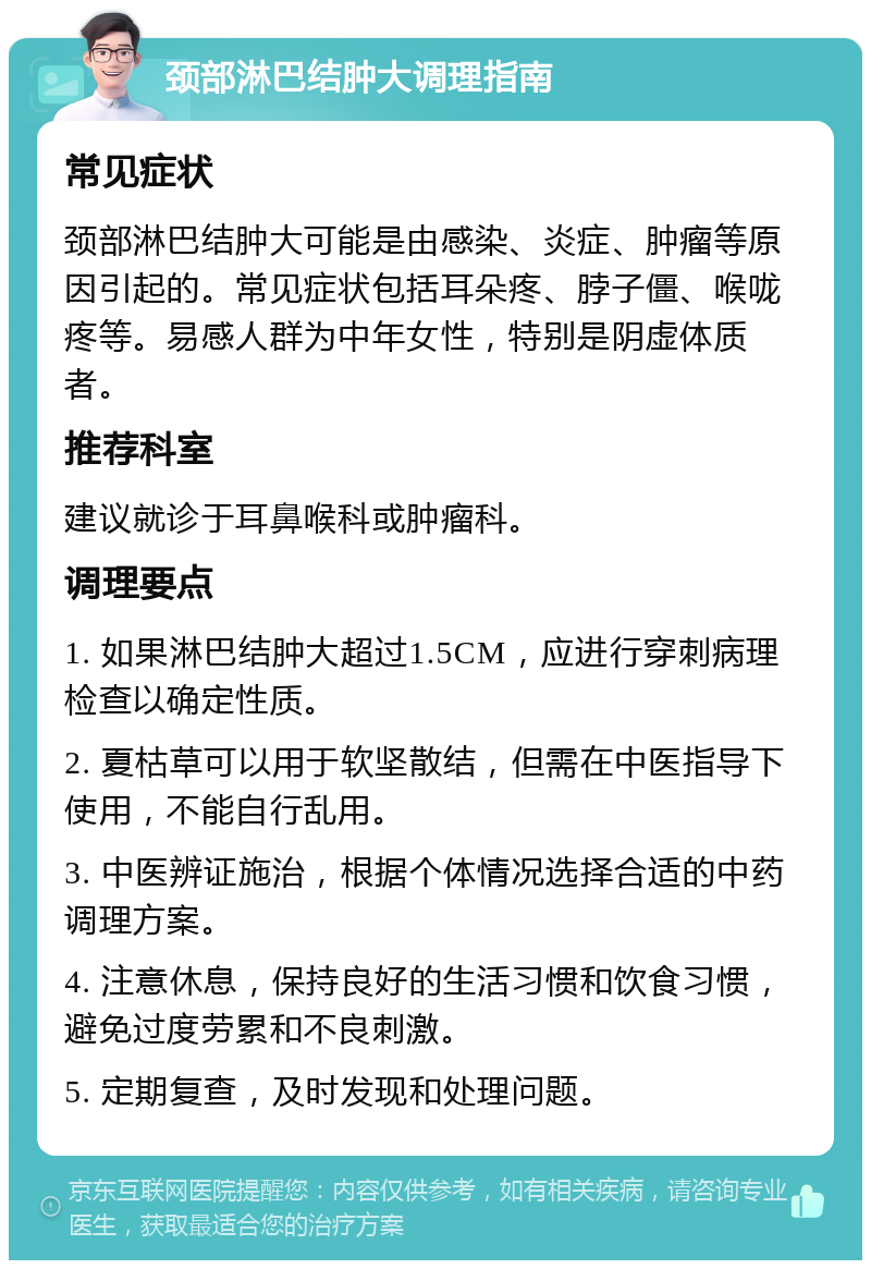 颈部淋巴结肿大调理指南 常见症状 颈部淋巴结肿大可能是由感染、炎症、肿瘤等原因引起的。常见症状包括耳朵疼、脖子僵、喉咙疼等。易感人群为中年女性，特别是阴虚体质者。 推荐科室 建议就诊于耳鼻喉科或肿瘤科。 调理要点 1. 如果淋巴结肿大超过1.5CM，应进行穿刺病理检查以确定性质。 2. 夏枯草可以用于软坚散结，但需在中医指导下使用，不能自行乱用。 3. 中医辨证施治，根据个体情况选择合适的中药调理方案。 4. 注意休息，保持良好的生活习惯和饮食习惯，避免过度劳累和不良刺激。 5. 定期复查，及时发现和处理问题。