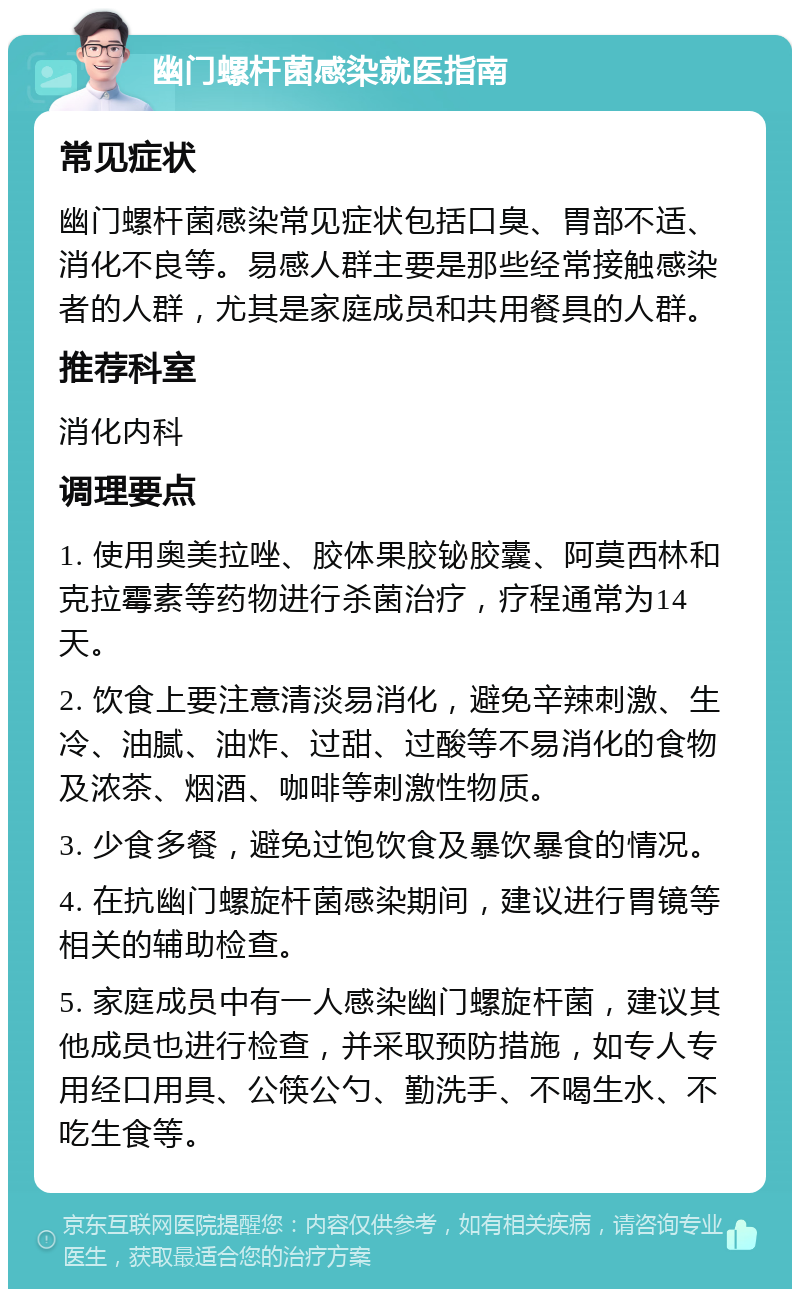 幽门螺杆菌感染就医指南 常见症状 幽门螺杆菌感染常见症状包括口臭、胃部不适、消化不良等。易感人群主要是那些经常接触感染者的人群，尤其是家庭成员和共用餐具的人群。 推荐科室 消化内科 调理要点 1. 使用奥美拉唑、胶体果胶铋胶囊、阿莫西林和克拉霉素等药物进行杀菌治疗，疗程通常为14天。 2. 饮食上要注意清淡易消化，避免辛辣刺激、生冷、油腻、油炸、过甜、过酸等不易消化的食物及浓茶、烟酒、咖啡等刺激性物质。 3. 少食多餐，避免过饱饮食及暴饮暴食的情况。 4. 在抗幽门螺旋杆菌感染期间，建议进行胃镜等相关的辅助检查。 5. 家庭成员中有一人感染幽门螺旋杆菌，建议其他成员也进行检查，并采取预防措施，如专人专用经口用具、公筷公勺、勤洗手、不喝生水、不吃生食等。