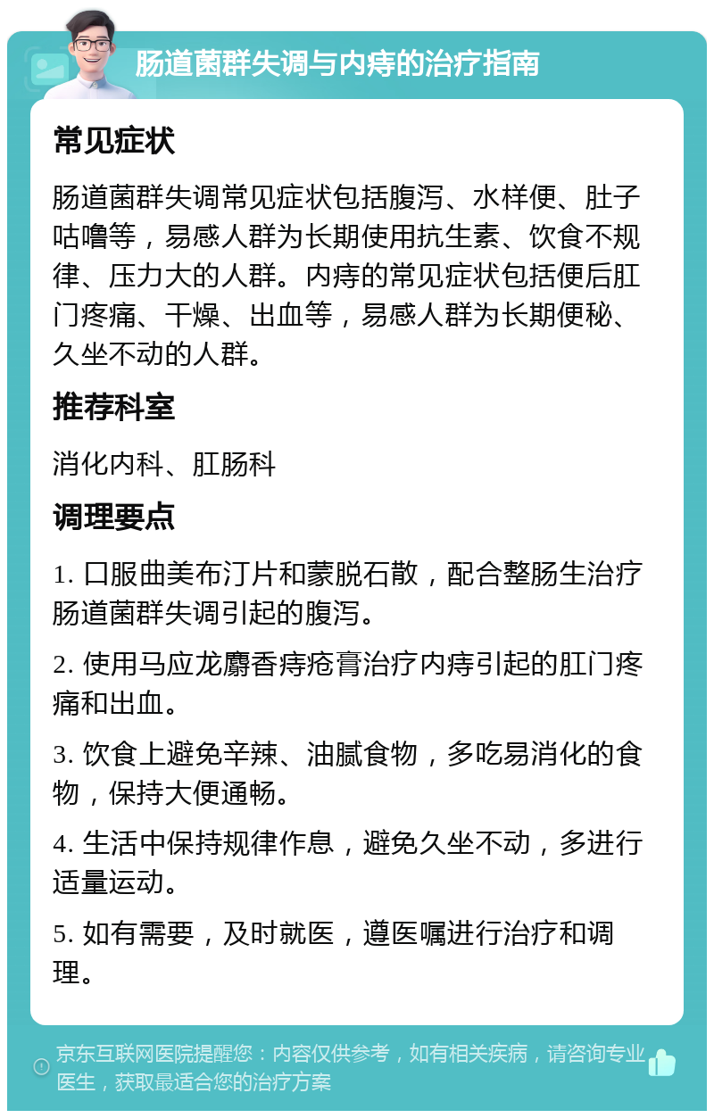 肠道菌群失调与内痔的治疗指南 常见症状 肠道菌群失调常见症状包括腹泻、水样便、肚子咕噜等，易感人群为长期使用抗生素、饮食不规律、压力大的人群。内痔的常见症状包括便后肛门疼痛、干燥、出血等，易感人群为长期便秘、久坐不动的人群。 推荐科室 消化内科、肛肠科 调理要点 1. 口服曲美布汀片和蒙脱石散，配合整肠生治疗肠道菌群失调引起的腹泻。 2. 使用马应龙麝香痔疮膏治疗内痔引起的肛门疼痛和出血。 3. 饮食上避免辛辣、油腻食物，多吃易消化的食物，保持大便通畅。 4. 生活中保持规律作息，避免久坐不动，多进行适量运动。 5. 如有需要，及时就医，遵医嘱进行治疗和调理。