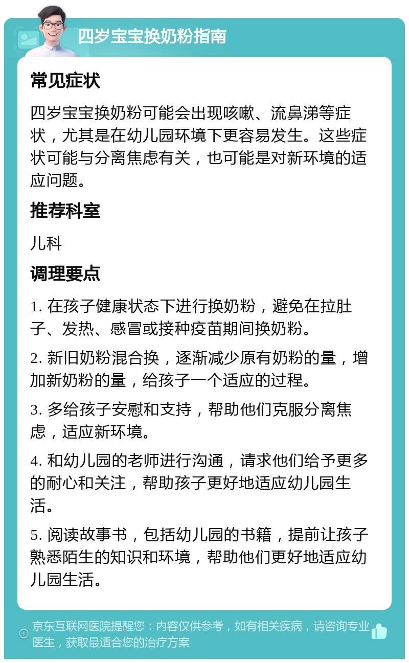 四岁宝宝换奶粉指南 常见症状 四岁宝宝换奶粉可能会出现咳嗽、流鼻涕等症状，尤其是在幼儿园环境下更容易发生。这些症状可能与分离焦虑有关，也可能是对新环境的适应问题。 推荐科室 儿科 调理要点 1. 在孩子健康状态下进行换奶粉，避免在拉肚子、发热、感冒或接种疫苗期间换奶粉。 2. 新旧奶粉混合换，逐渐减少原有奶粉的量，增加新奶粉的量，给孩子一个适应的过程。 3. 多给孩子安慰和支持，帮助他们克服分离焦虑，适应新环境。 4. 和幼儿园的老师进行沟通，请求他们给予更多的耐心和关注，帮助孩子更好地适应幼儿园生活。 5. 阅读故事书，包括幼儿园的书籍，提前让孩子熟悉陌生的知识和环境，帮助他们更好地适应幼儿园生活。