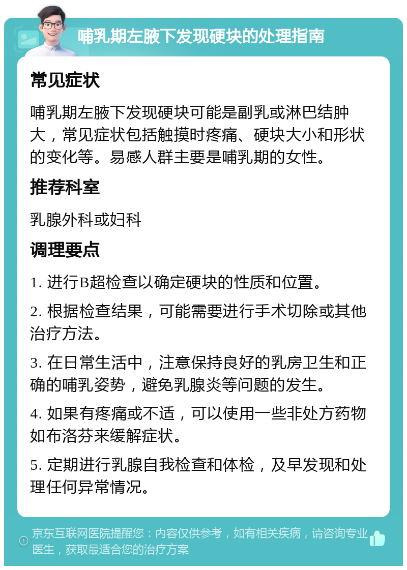 哺乳期左腋下发现硬块的处理指南 常见症状 哺乳期左腋下发现硬块可能是副乳或淋巴结肿大，常见症状包括触摸时疼痛、硬块大小和形状的变化等。易感人群主要是哺乳期的女性。 推荐科室 乳腺外科或妇科 调理要点 1. 进行B超检查以确定硬块的性质和位置。 2. 根据检查结果，可能需要进行手术切除或其他治疗方法。 3. 在日常生活中，注意保持良好的乳房卫生和正确的哺乳姿势，避免乳腺炎等问题的发生。 4. 如果有疼痛或不适，可以使用一些非处方药物如布洛芬来缓解症状。 5. 定期进行乳腺自我检查和体检，及早发现和处理任何异常情况。