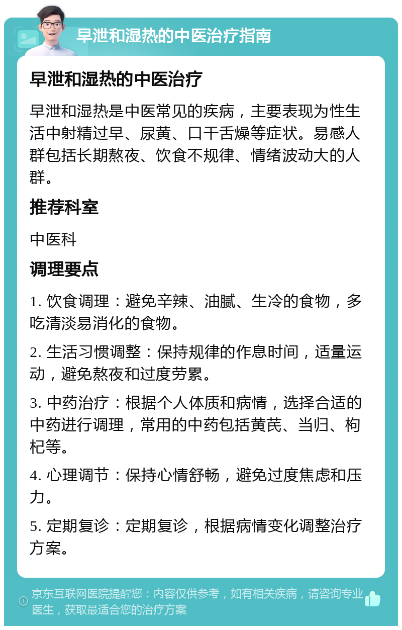 早泄和湿热的中医治疗指南 早泄和湿热的中医治疗 早泄和湿热是中医常见的疾病，主要表现为性生活中射精过早、尿黄、口干舌燥等症状。易感人群包括长期熬夜、饮食不规律、情绪波动大的人群。 推荐科室 中医科 调理要点 1. 饮食调理：避免辛辣、油腻、生冷的食物，多吃清淡易消化的食物。 2. 生活习惯调整：保持规律的作息时间，适量运动，避免熬夜和过度劳累。 3. 中药治疗：根据个人体质和病情，选择合适的中药进行调理，常用的中药包括黄芪、当归、枸杞等。 4. 心理调节：保持心情舒畅，避免过度焦虑和压力。 5. 定期复诊：定期复诊，根据病情变化调整治疗方案。