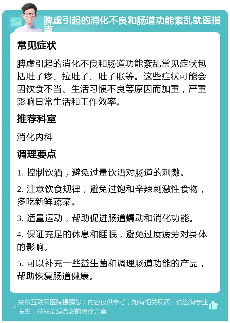 脾虚引起的消化不良和肠道功能紊乱就医指南 常见症状 脾虚引起的消化不良和肠道功能紊乱常见症状包括肚子疼、拉肚子、肚子胀等。这些症状可能会因饮食不当、生活习惯不良等原因而加重，严重影响日常生活和工作效率。 推荐科室 消化内科 调理要点 1. 控制饮酒，避免过量饮酒对肠道的刺激。 2. 注意饮食规律，避免过饱和辛辣刺激性食物，多吃新鲜蔬菜。 3. 适量运动，帮助促进肠道蠕动和消化功能。 4. 保证充足的休息和睡眠，避免过度疲劳对身体的影响。 5. 可以补充一些益生菌和调理肠道功能的产品，帮助恢复肠道健康。