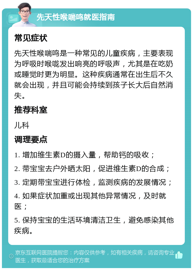 先天性喉喘鸣就医指南 常见症状 先天性喉喘鸣是一种常见的儿童疾病，主要表现为呼吸时喉咙发出响亮的呼吸声，尤其是在吃奶或睡觉时更为明显。这种疾病通常在出生后不久就会出现，并且可能会持续到孩子长大后自然消失。 推荐科室 儿科 调理要点 1. 增加维生素D的摄入量，帮助钙的吸收； 2. 带宝宝去户外晒太阳，促进维生素D的合成； 3. 定期带宝宝进行体检，监测疾病的发展情况； 4. 如果症状加重或出现其他异常情况，及时就医； 5. 保持宝宝的生活环境清洁卫生，避免感染其他疾病。