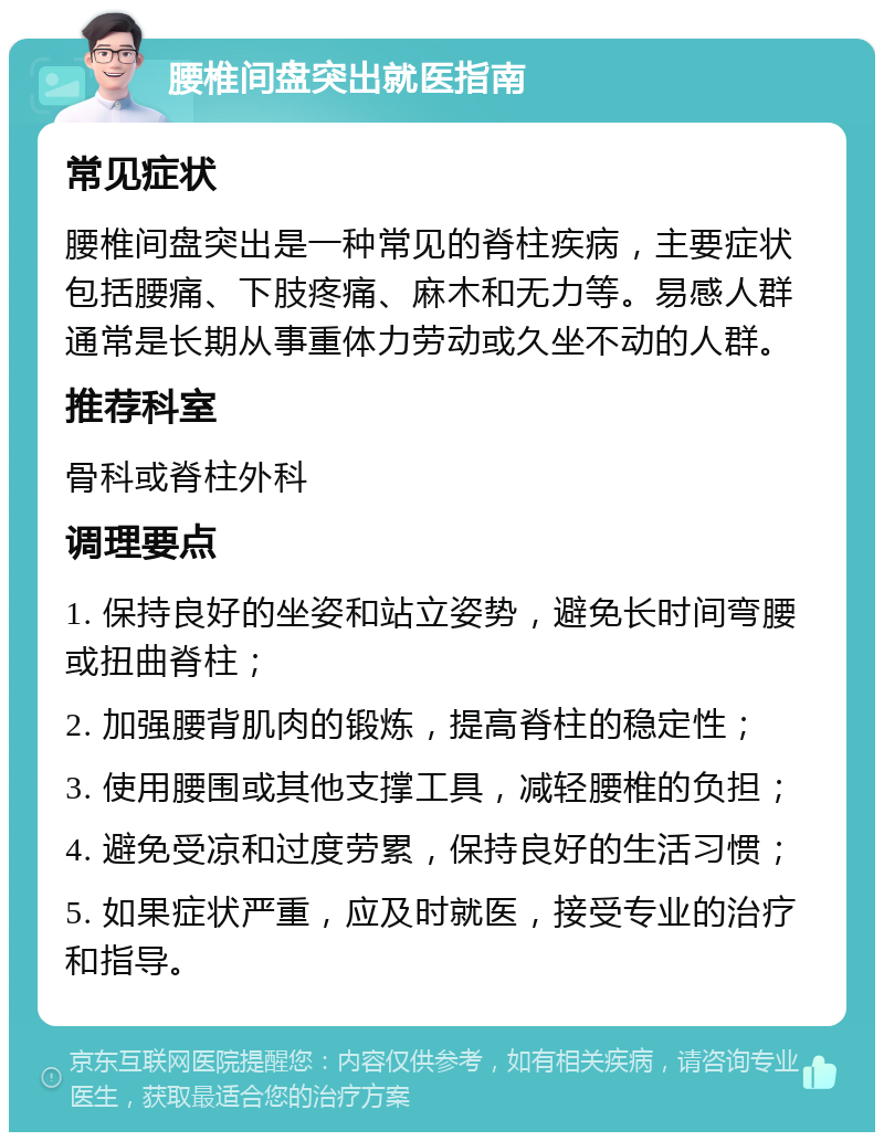 腰椎间盘突出就医指南 常见症状 腰椎间盘突出是一种常见的脊柱疾病，主要症状包括腰痛、下肢疼痛、麻木和无力等。易感人群通常是长期从事重体力劳动或久坐不动的人群。 推荐科室 骨科或脊柱外科 调理要点 1. 保持良好的坐姿和站立姿势，避免长时间弯腰或扭曲脊柱； 2. 加强腰背肌肉的锻炼，提高脊柱的稳定性； 3. 使用腰围或其他支撑工具，减轻腰椎的负担； 4. 避免受凉和过度劳累，保持良好的生活习惯； 5. 如果症状严重，应及时就医，接受专业的治疗和指导。