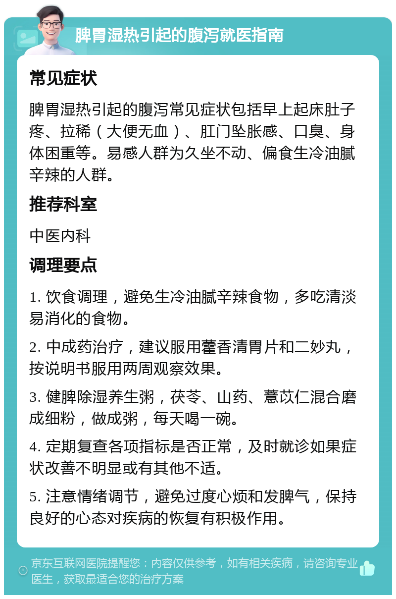 脾胃湿热引起的腹泻就医指南 常见症状 脾胃湿热引起的腹泻常见症状包括早上起床肚子疼、拉稀（大便无血）、肛门坠胀感、口臭、身体困重等。易感人群为久坐不动、偏食生冷油腻辛辣的人群。 推荐科室 中医内科 调理要点 1. 饮食调理，避免生冷油腻辛辣食物，多吃清淡易消化的食物。 2. 中成药治疗，建议服用藿香清胃片和二妙丸，按说明书服用两周观察效果。 3. 健脾除湿养生粥，茯苓、山药、薏苡仁混合磨成细粉，做成粥，每天喝一碗。 4. 定期复查各项指标是否正常，及时就诊如果症状改善不明显或有其他不适。 5. 注意情绪调节，避免过度心烦和发脾气，保持良好的心态对疾病的恢复有积极作用。