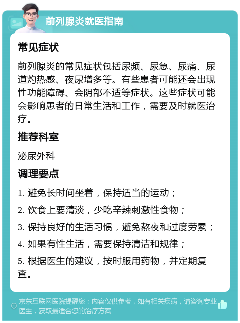 前列腺炎就医指南 常见症状 前列腺炎的常见症状包括尿频、尿急、尿痛、尿道灼热感、夜尿增多等。有些患者可能还会出现性功能障碍、会阴部不适等症状。这些症状可能会影响患者的日常生活和工作，需要及时就医治疗。 推荐科室 泌尿外科 调理要点 1. 避免长时间坐着，保持适当的运动； 2. 饮食上要清淡，少吃辛辣刺激性食物； 3. 保持良好的生活习惯，避免熬夜和过度劳累； 4. 如果有性生活，需要保持清洁和规律； 5. 根据医生的建议，按时服用药物，并定期复查。